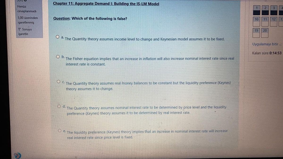 Chapter 11: Aggregate Demand I: Building the IS-LM Model
Henüz
1
2
3
cevaplanmadı
5,00 üzerinden
Question: Which of the following is false?
10
11
12
15
İşaretlenmiş
F Soruyu
işaretle
19
20
O a.
The Quantity theory assumes income level to change and Keynesian model assumes it to be fixed.
Uygulamayı bitir ...
Kalan süre 0:14:53
O b.
The Fisher equation implies that an increase in inflation will also increase nominal interest rate since real
interest rate is constant.
The Quantity theory assumes real money balances to be constant but the liquidity preference (Keynes)
theory assumes it to change.
Od.
The Quantity theory assumes nominal interest rate to be determined by price level and the liquidity
preference (Keynes) theory assumes it to be determined by real interest rate.
The liquidity preference (Keynes) theory implies that an increase in nominal interest rate will increase
real interest rate since price level is fixed.
O e.
