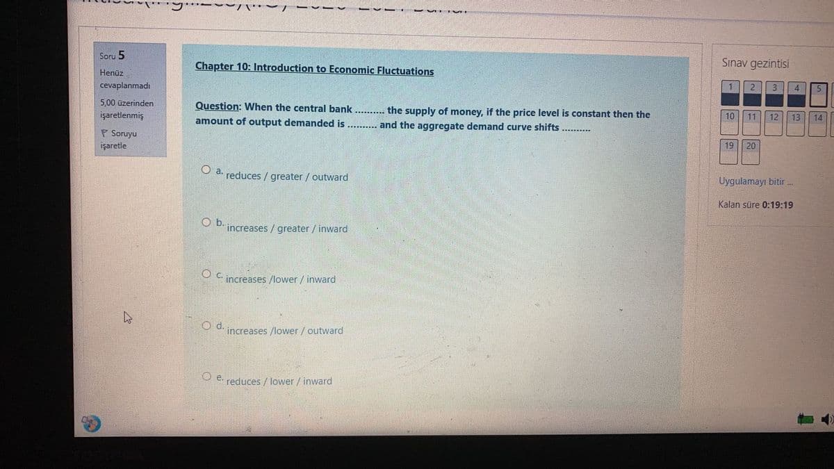 Soru 5
Chapter 10: Introduction to Economic Fluctuations
Sınav gezintisi
Henüz
cevaplanmadı
3
5,00 üzerinden
Question: When the central bank....
the supply of money, if the price level is constant then the
işaretlenmiş
10
11
12
13
14
amount of output demanded is
..... and the aggregate demand curve shifts
P Soruyu
işaretle
19
20
O a.
reduces / greater/ outward
Uygulamayı bitir .
Kalan süre 0:19:19
Ob.
increases/greater/ inward
c.
increases /lower/inward
increases /lower/outward
YP reduces / lower/inward
