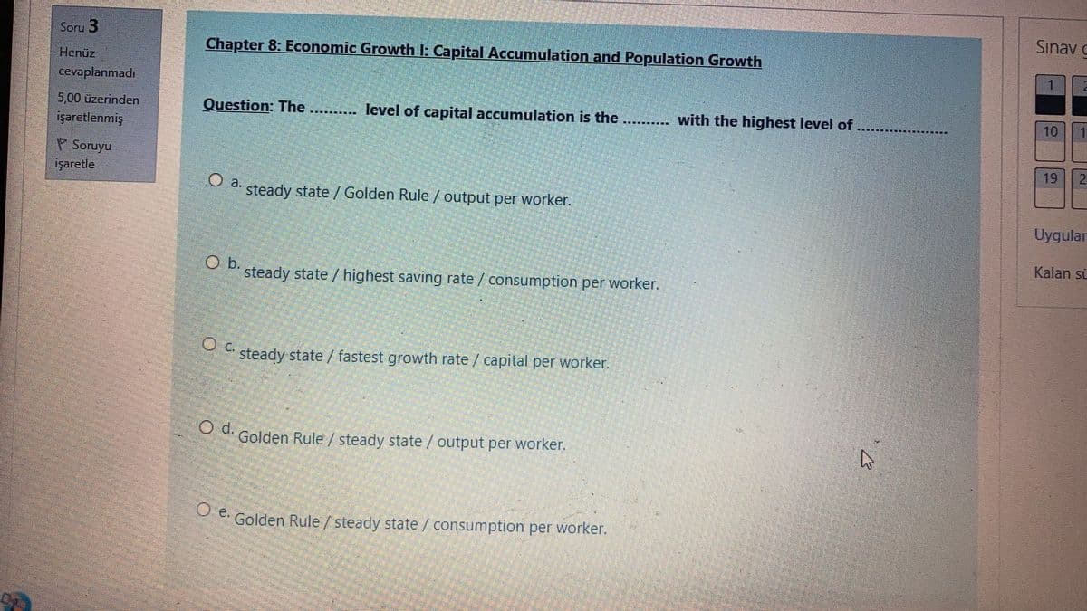 Sınav g
Soru 3
Chapter 8: Economic Growth I: Capital Accumulation and Population Growth
Henüz
1
cevaplanmadı
5,00 üzerinden
Question: The ...
level of capital accumulation is the
with the highest level of
10
işaretlenmiş
P Soruyu
işaretle
19
Oa.
steady state / Golden Rule / output per worker.
Uygular
Kalan sü
O b.
steady state / highest saving rate/ consumption per worker.
steady state / fastest growth rate / capital per worker.
Golden Rule /steady state / output per worker.
P e Golden Rule / steady state /consumption per worker.
