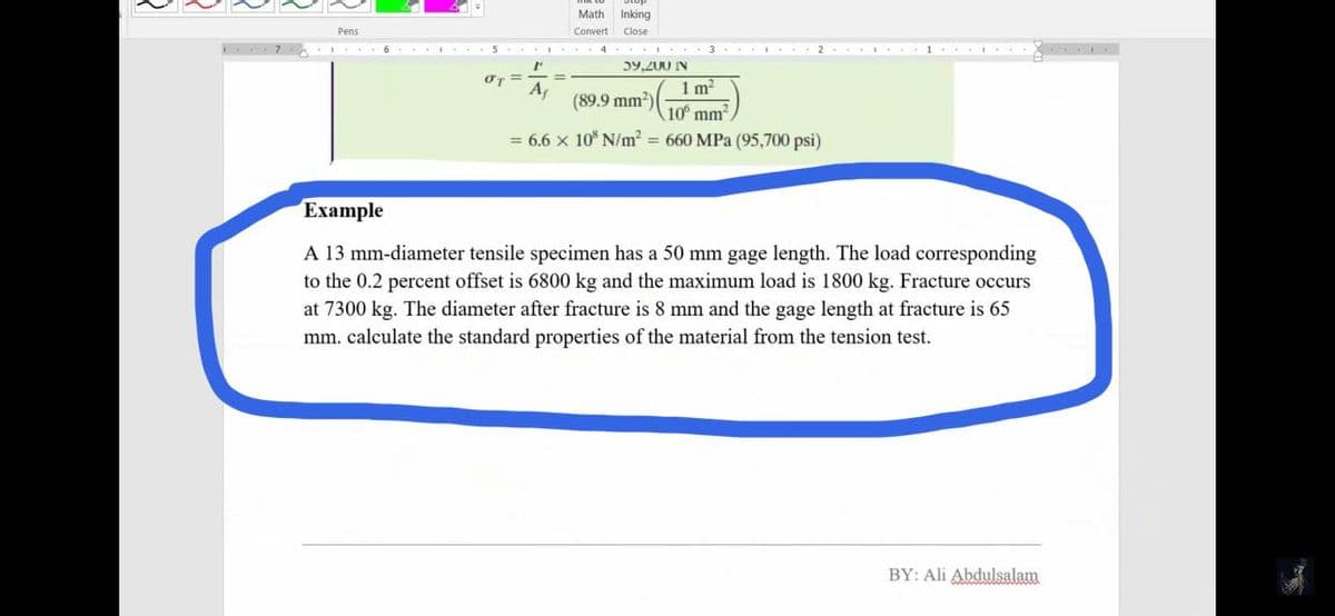 Math
Inking
Pens
Convert
Close
6 5.. 4
3... 2. . 1..
5y,200 IN
%3D
1 m?
10 mm
= 6.6 x 10 N/m2 = 660 MPa (95,700 psi)
A
(89.9 mm?)(-
Eхample
A 13 mm-diameter tensile specimen has a 50 mm gage length. The load corresponding
to the 0.2 percent offset is 6800 kg and the maximum load is 1800 kg. Fracture occurs
at 7300 kg. The diameter after fracture is 8 mm and the gage length at fracture is 65
mm. calculate the standard properties of the material from the tension test.
BY: Ali Abdulsalam
