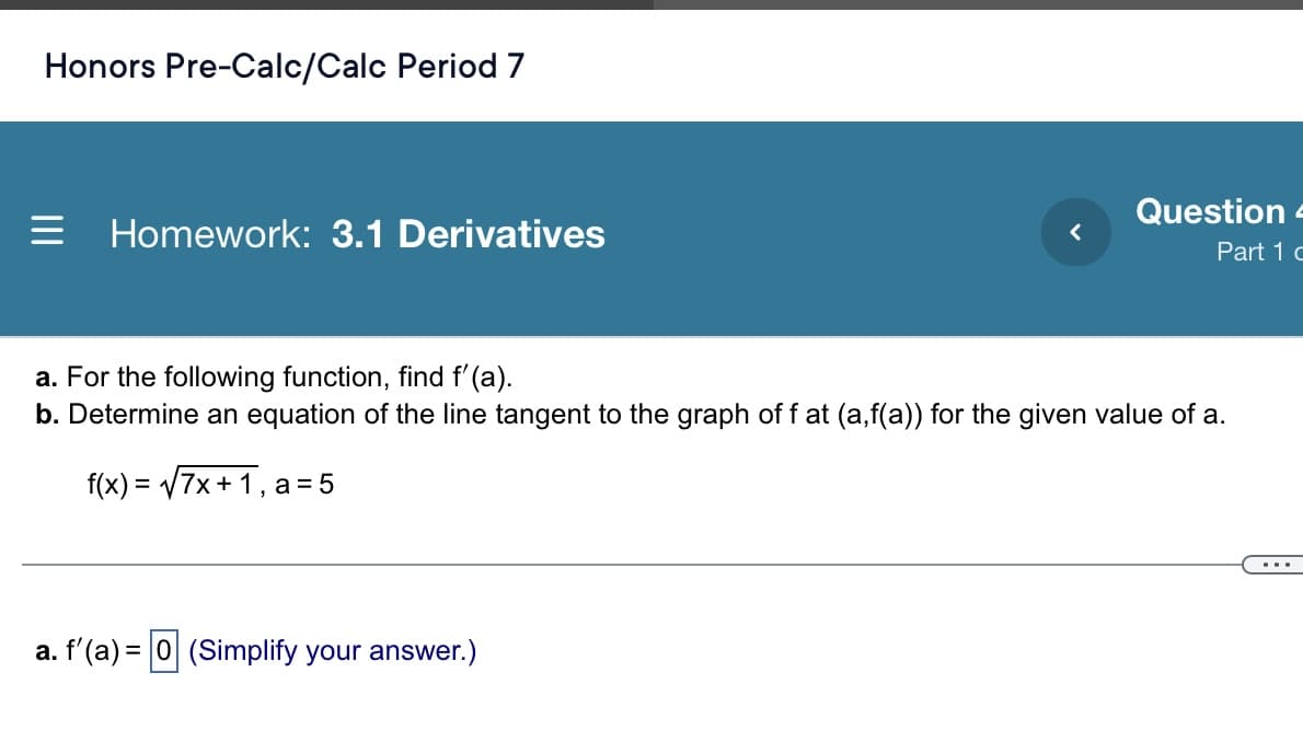 Honors Pre-Calc/Calc Period 7
Question -
Homework: 3.1 Derivatives
Part 1 c
a. For the following function, find f' (a).
b. Determine an equation of the line tangent to the graph of f at (a,f(a)) for the given value of a.
f(x) = V7x+ 1, a = 5
a. f'(a) = 0 (Simplify your answer.)
