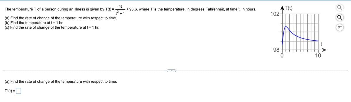 4t
+ 98.6, where T is the temperature, in degrees Fahrenheit, at time t, in hours.
+ 1
AT(t)
102-
The temperature T of a person during an illness is given by T(t) = -
Q
(a) Find the rate of change of the temperature with respect to time.
(b) Find the temperature at t = 1 hr.
(c) Find the rate of change of the temperature at t= 1 hr.
98+
10
(a) Find the rate of change of the temperature with respect to time.
T'(t) =
