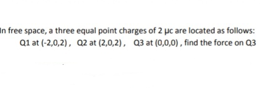 In free space, a three equal point charges of 2 µc are located as follows:
Q1 at (-2,0,2), Q2 at (2,0,2), Q3 at (0,0,0) , find the force on Q3
