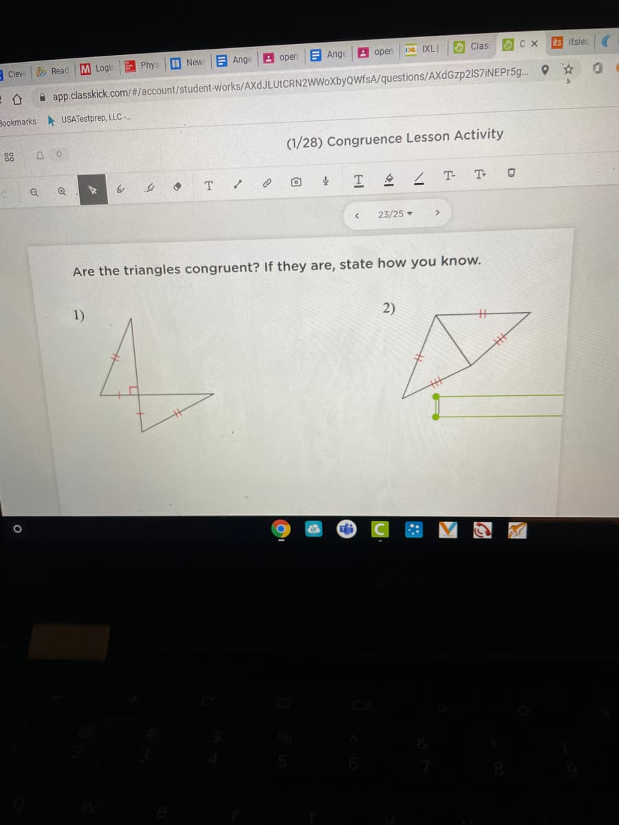 E Phys
M News
E Ange
A open
E Ange
2 open
D IXLI
O Clas
its itsle
Cleve
O Read
M Login
A app.classkick.com/#/account/student-works/AXdJLUtCRN2WWoXbyQWfsA/questions/AXdGzp2lS7iNEPr5g.
Bookmarks USATestprep, LLC -
88
(1/28) Congruence Lesson Activity
T.
T-
T
23/25 -
>
Are the triangles congruent? If they are, state how you know.
1)
2)
