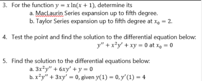 3. For the function y = x ln(x + 1), determine its
a. MacLaurin Series expansion up to fifth degree.
b. Taylor Series expansion up to fifth degree at xo = 2.
4. Test the point and find the solution to the differential equation below:
y" + x²y' + xy = 0 at x₁ = 0
5. Find the solution to the differential equations below:
a. 3x²y" + 6xy' + y = 0
b. x²y" + 3xy' = 0, given y(1) = 0, y' (1) = 4