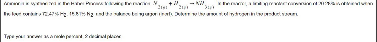 Ammonia is synthesized in the Haber Process following the reaction N +H → NH
In the reactor, a limiting reactant conversion of 20.28% is obtained when
2 (g) 2 (g)
3(g)
the feed contains 72.47% H2, 15.81% N2, and the balance being argon (inert). Determine the amount of hydrogen in the product stream.
Type your answer as a mole percent, 2 decimal places.