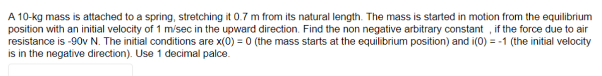 A 10-kg mass is attached to a spring, stretching it 0.7 m from its natural length. The mass is started in motion from the equilibrium
position with an initial velocity of 1 m/sec in the upward direction. Find the non negative arbitrary constant, if the force due to air
resistance is -90v N. The initial conditions are x(0) = 0 (the mass starts at the equilibrium position) and i(0) = -1 (the initial velocity
is in the negative direction). Use 1 decimal palce.