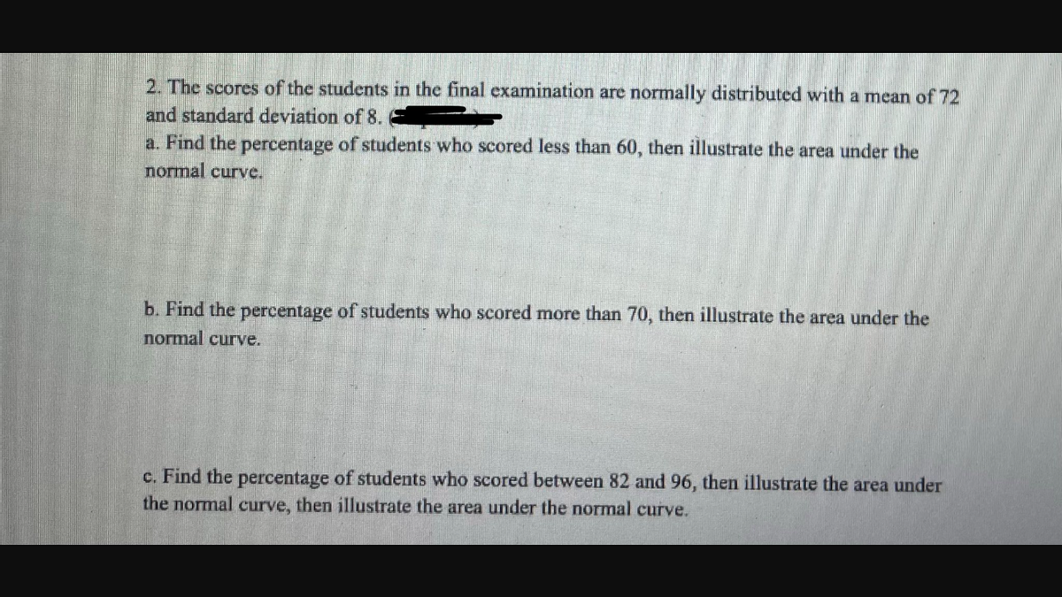 2. The scores of the students in the final examination are normally distributed with a mean of 72
and standard deviation of 8.
a. Find the percentage of students who scored less than 60, then illustrate the area under the
normal curve.
b. Find the percentage of students who scored more than 70, then illustrate the area under the
normal curve.
c. Find the percentage of students who scored between 82 and 96, then illustrate the area under
the normal curve, then illustrate the area under the normal curve.