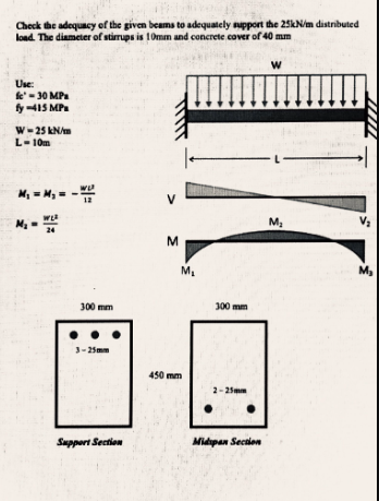 Check the adequacy of the given beams to adequately support the 25kN/m distributed
load. The diameter of stirrups is 10mm and concrete cover of 40 mm
20
Use:
fe-30 MPa
fy-415 MP
W-25 kN/m
L-10m
M₁ = M₁ = - =
WL²
300 mm
3-25mm
Support Section
<
M
M₂
450 mm
300 mm
2-25mm
Midipan Section
W
L-
M₂
V₂
M₂