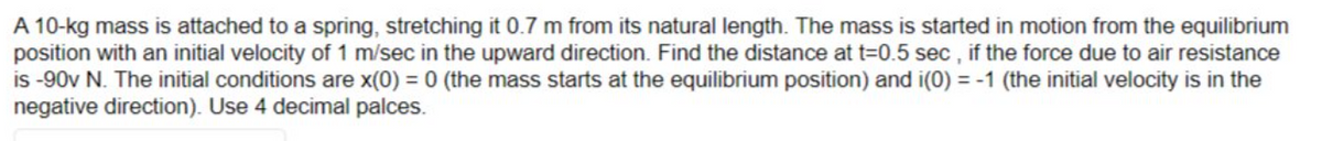 A 10-kg mass is attached to a spring, stretching it 0.7 m from its natural length. The mass is started in motion from the equilibrium
position with an initial velocity of 1 m/sec in the upward direction. Find the distance at t=0.5 sec, if the force due to air resistance
is -90v N. The initial conditions are x(0) = 0 (the mass starts at the equilibrium position) and i(0) = -1 (the initial velocity is in the
negative direction). Use 4 decimal palces.