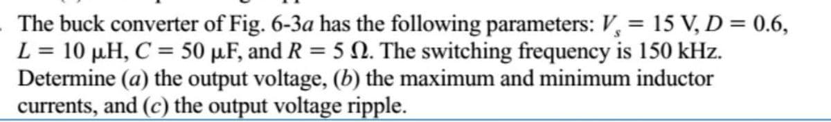 The buck converter of Fig. 6-3a has the following parameters: V, = 15 V, D = 0.6,
L = 10 µH, C = 50 µ.F, and R = 5 N. The switching frequency is 150 kHz.
Determine (a) the output voltage, (b) the maximum and minimum inductor
currents, and (c) the output voltage ripple.
