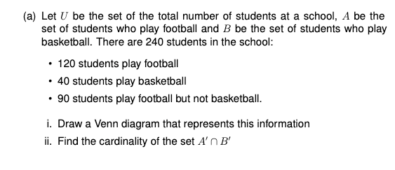 (a) Let U be the set of the total number of students at a school, A be the
set of students who play football and B be the set of students who play
basketball. There are 240 students in the school:
• 120 students play football
• 40 students play basketball
• 90 students play football but not basketball.
i. Draw a Venn diagram that represents this information
ii. Find the cardinality of the set A' nB'
