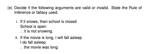 (e) Decide if the following arguments are valid or invalid. State the Rule of
Inference or fallacy used.
i. If it snows, then school is closed
School is open
.. it is not snowing.
ii. If the movie is long, I will fall asleep
I do fall asleep.
.. the movie was long.
