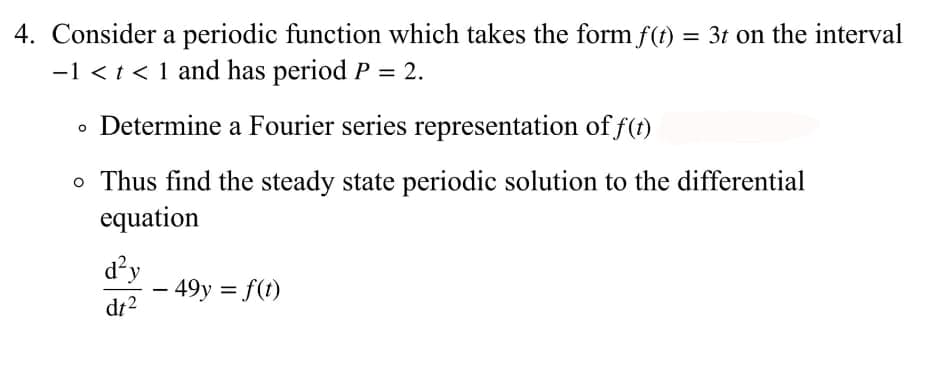 4. Consider a periodic function which takes the form f(t) = 3t on the interval
-1 < t < 1 and has period P = 2.
• Determine a Fourier series representation of f(t)
o Thus find the steady state periodic solution to the differential
equation
d²y
- 49y = f(t)
dt2
