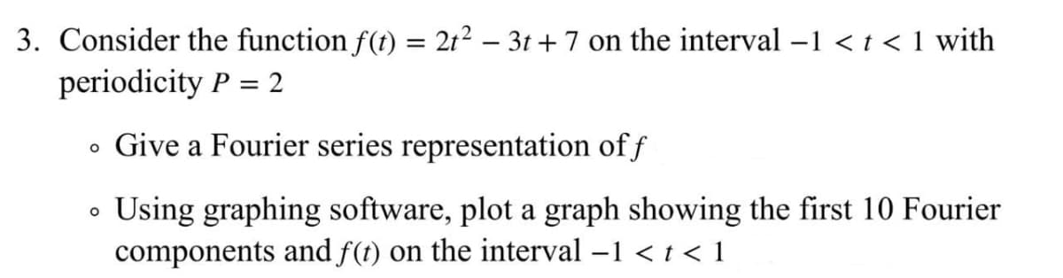 3. Consider the function f(t) = 2t2 – 3t + 7 on the interval -1 < t < 1 with
periodicity P = 2
• Give a Fourier series representation of f
• Using graphing software, plot a graph showing the first 10 Fourier
components and f(t) on the interval -1 < t< 1
