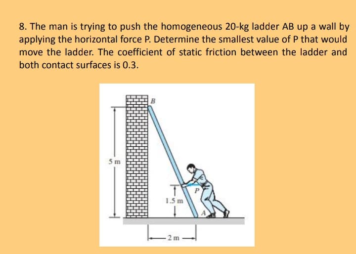 8. The man is trying to push the homogeneous 20-kg ladder AB up a wall by
applying the horizontal force P. Determine the smallest value of P that would
move the ladder. The coefficient of static friction between the ladder and
both contact surfaces is 0.3.
5m
T
1.5 m