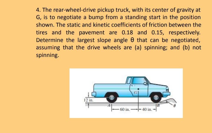 4. The rear-wheel-drive pickup truck, with its center of gravity at
G, is to negotiate a bump from a standing start in the position
shown. The static and kinetic coefficients of friction between the
tires and the pavement are 0.18 and 0.15, respectively.
Determine the largest slope angle 0 that can be negotiated,
assuming that the drive wheels are (a) spinning; and (b) not
spinning.
12 in.
60 in. 40 in.