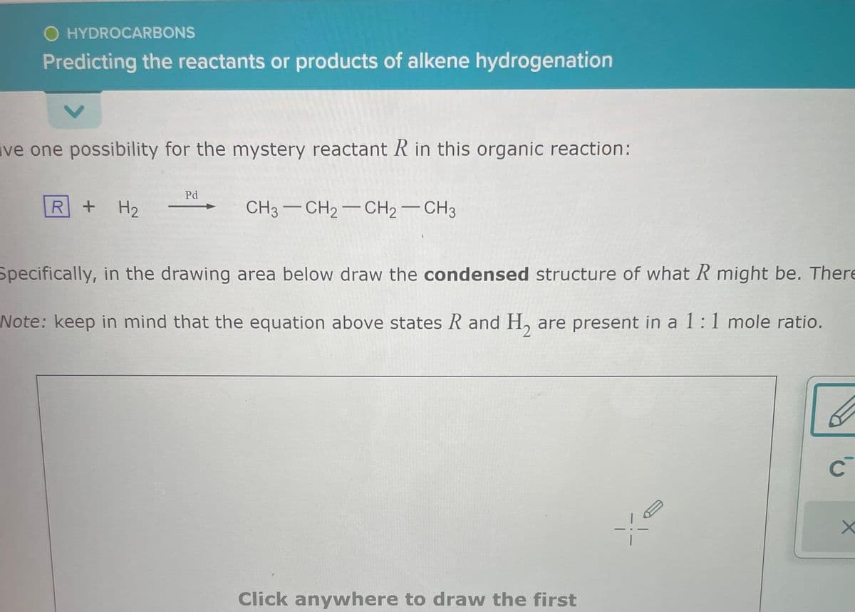 O HYDROCARBONS
Predicting the reactants or products of alkene hydrogenation
ive one possibility for the mystery reactant R in this organic reaction:
R + H₂
Pd
CH3 CH2 - CH2 - CH3
-
Specifically, in the drawing area below draw the condensed structure of what R might be. There
Note: keep in mind that the equation above states R and H₂ are present in a 1:1 mole ratio.
Click anywhere to draw the first
YE
C
X