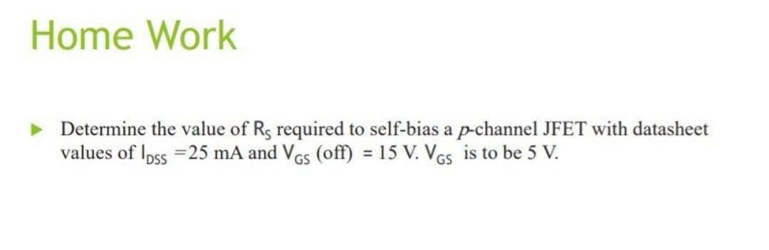 Home Work
Determine the value of Rs required to self-bias a p-channel JFET with datasheet
values of loss =25 mA and VGs (off) = 15 V. VGs is to be 5 V.