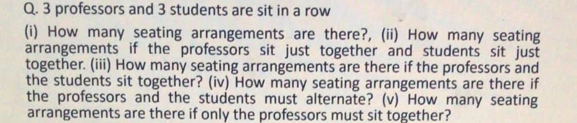 Q. 3 professors and 3 students are sit in a row
(i) How many seating arrangements are there?, (ii) How many seating
arrangements if the professors sit just together and students sit just
together. (iii) How many seating arrangements are there if the professors and
the students sit together? (iv) How many seating arrangements are there if
the professors and the students must alternate? (v) How many seating
arrangements are there if only the professors must sit together?
