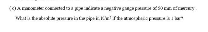 (c) A manometer connected to a pipe indicate a negative gauge pressure of 50 mm of mercury
What is the absolute pressure in the pipe in N/m2 if the atmospheric pressure is 1 bar?
