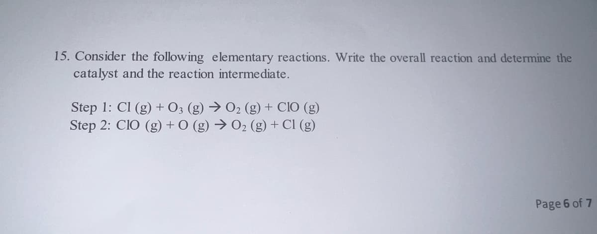 15. Consider the following elementary reactions. Write the overall reaction and determine the
catalyst and the reaction intermediate.
Step 1: Cl (g) + 03 (g) → O₂ (g) + CIO (g)
Step 2: CIO (g) + 0 (g) → 0₂ (g) + Cl (g)
Page 6 of 7