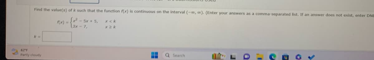 Find the value(s) of k such that the function f(x) is continuous on the interval (-∞0, 00). (Enter your answers as a comma-separated list. If an answer does not exist, enter DNE
Sx5x+5,
12x-7,
k=
62"F
Partly cloudy
x <k
x2k
‒‒
‒‒
Q Search