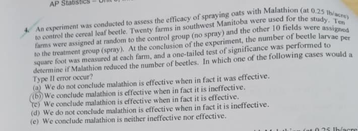 AP Statis
An experiment was conducted to assess the efficacy of spraying oats with Malathion (at 0.25 lb/acre)
to control the cereal leaf beetle. Twenty farms in southwest Manitoba were used for the study. Ten
farms were assigned at random to the control group (no spray) and the other 10 fields were assigned
to the treatment group (spray). At the conclusion of the experiment, the number of beetle larvae per
square foot was measured at each farm, and a one-tailed test of significance was performed to
determine if Malathion reduced the number of beetles. In which one of the following cases would a
Type II error occur?
(a) We do not conclude malathion is effective when in fact it was effective.
(b)) We conclude malathion is effective when in fact it is ineffective.
(c) We conclude malathion is effective when in fact it is effective.
(d) We do not conclude malathion is effective when in fact it is ineffective.
(e) We conclude malathion is neither ineffective nor effective.
(at 0.25 lb/acre