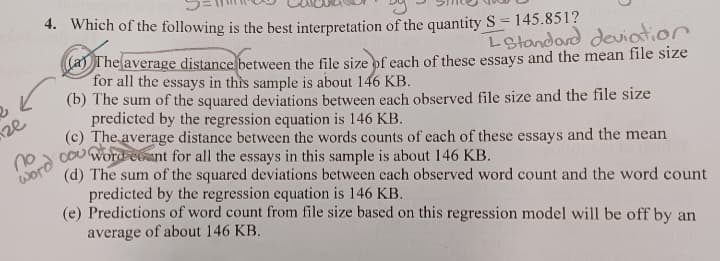 2
ze
4. Which of the following is the best interpretation of the quantity S = 145.851?
L Standard deviation
average distance between the file size of each of these essays and the mean file size
for all the essays in this sample is about 146 KB.
(b) The sum of the squared deviations between each observed file size and the file size
predicted by the regression equation is 146 KB.
(c) The average distance between the words counts of each of these essays and the mean
cou word count for all the essays in this sample is about 146 KB.
(d) The sum of the squared deviations between each observed word count and the word count
predicted by the regression equation is 146 KB.
(e) Predictions of word count from file size based on this regression model will be off by an
average of about 146 KB.
no
word
The
The
(a)