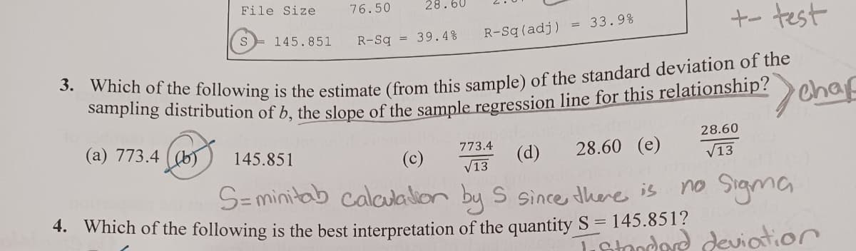 File Size
S
76.50
145.851
28.60
+- test
3. Which of the following is the estimate (from this sample) of the standard deviation of the
sampling distribution of b, the slope of the sample regression line for this relationship? Chap
(a) 773.4 (b)
28.60 (e)
R-Sq = 39.4%
R-Sq (adj)
33.9%
773.4
√13.
145.851
(c)
(d)
S=minitab calculation by 5 since there is
4. Which of the following is the best interpretation of the quantity S = 145.851?
28.60
√13
no Sigma
Trstandard deviation