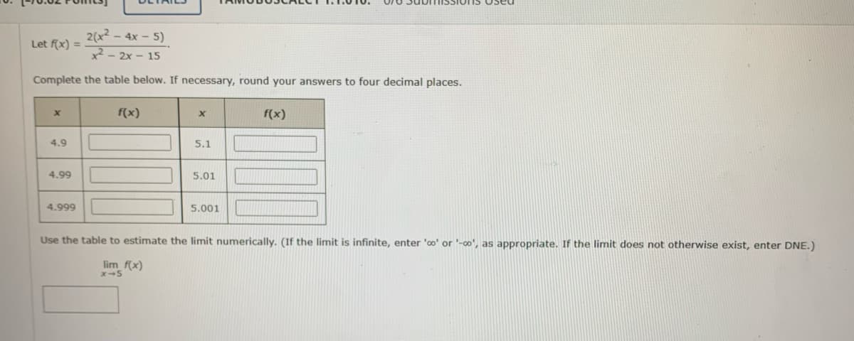 2(x² - 4x - 5)
x²-2x-15
Complete the table below. If necessary, round your answers to four decimal places.
Let f(x) =
x
4.9
4.99
4.999
f(x)
X
5.1
5.01
5.001
f(x)
Use the table to estimate the limit numerically. (If the limit is infinite, enter 'co' or '-co', as appropriate. If the limit does not otherwise exist, enter DNE.)
lim_f(x)
X-5