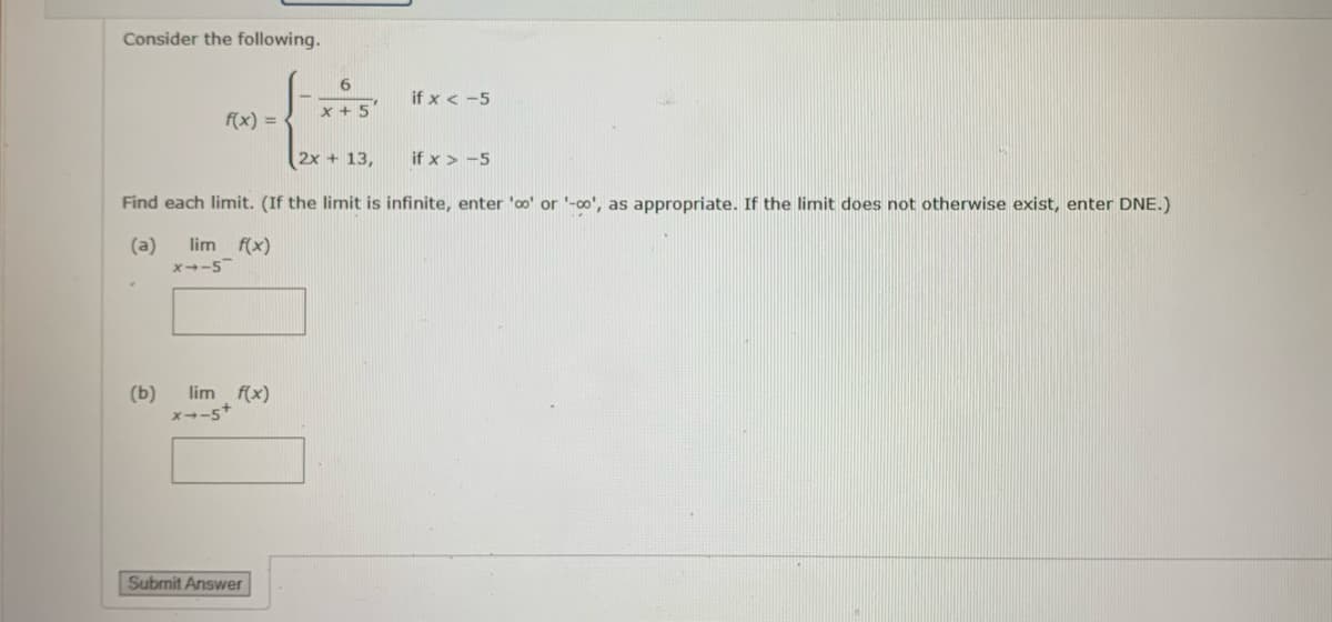 Consider the following.
f(x) =
(b)
lim f(x)
X4-5
lim f(x)
x--5+
6
x + 5
Find each limit. (If the limit is infinite, enter 'o' or '-∞', as appropriate. If the limit does not otherwise exist, enter DNE.)
(a)
Submit Answer
2x + 13,
if x < -5
if x>-5