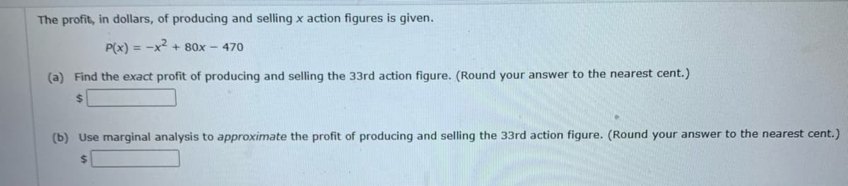 The profit, in dollars, of producing and selling x action figures is given.
P(x) = -x² + 80x - 470
(a) Find the exact profit of producing and selling the 33rd action figure. (Round your answer to the nearest cent.)
(b) Use marginal analysis to approximate the profit of producing and selling the 33rd action figure. (Round your answer to the nearest cent.)
$