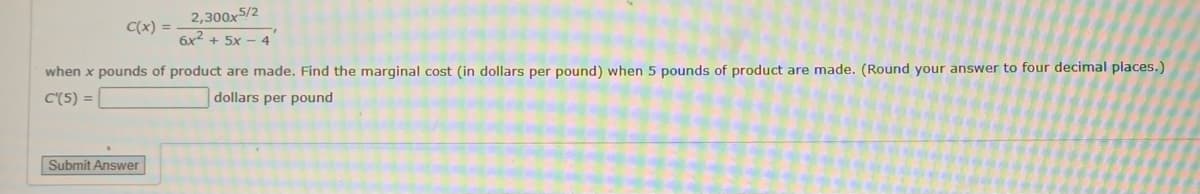 C(x) =
2,300x5/2
6x² + 5x 4
when x pounds of product are made. Find the marginal cost (in dollars per pound) when 5 pounds of product are made. (Round your answer to four decimal places.)
C'(5) =
dollars per pound
Submit Answer