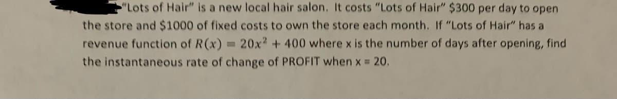 "Lots of Hair" is a new local hair salon. It costs "Lots of Hair" $300 per day to open
the store and $1000 of fixed costs to own the store each month. If "Lots of Hair" has a
revenue function of R(x) = 20x² + 400 where x is the number of days after opening, find
the instantaneous rate of change of PROFIT when x = 20.