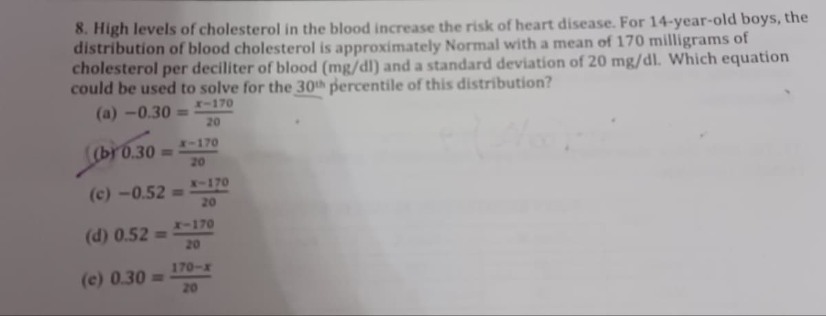 8. High levels of cholesterol in the blood increase the risk of heart disease. For 14-year-old boys, the
distribution of blood cholesterol is approximately Normal with a mean of 170 milligrams of
cholesterol per deciliter of blood (mg/dl) and a standard deviation of 20 mg/dl. Which equation
could be used to solve for the 30th percentile of this distribution?
x-170
(a)-0.30 =
20
(b) 0.30 =
X-170
20
(c)-0.52 =
(c) 0.30 =
X-170
20
X-170
(d) 0.52= 20
170-x
20