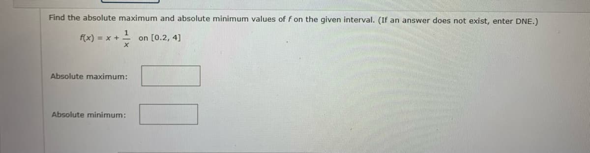 Find the absolute maximum and absolute minimum values of f on the given interval. (If an answer does not exist, enter DNE.)
f(x) = x +
on [0.2, 4]
1
Absolute maximum:
Absolute minimum: