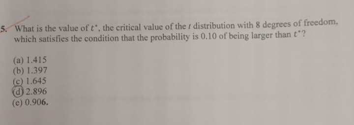 5. What is the value of t, the critical value of the distribution with 8 degrees of freedom,
which satisfies the condition that the probability is 0.10 of being larger than tᵒ?
(a) 1.415
(b) 1.397
(c) 1.645
(d) 2.896
(e) 0.906.