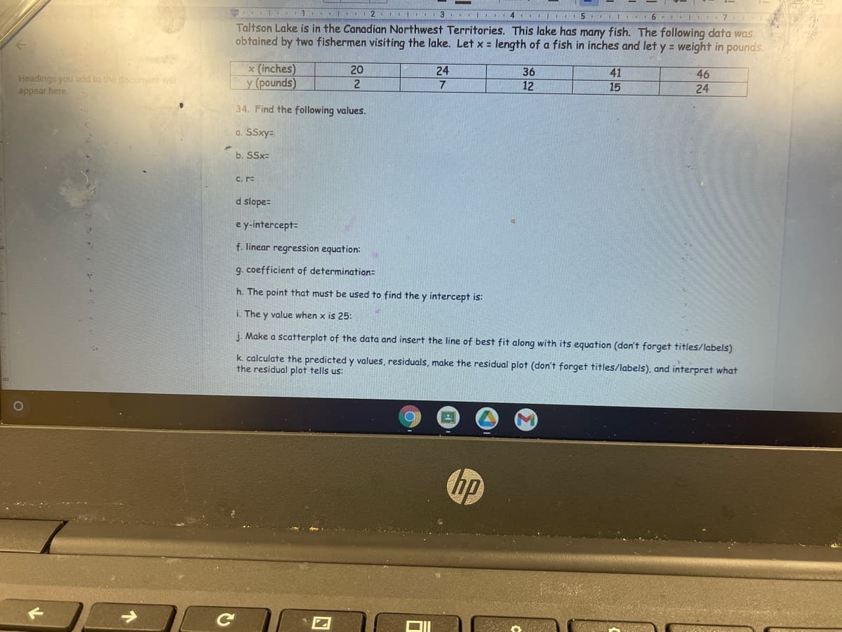 1 I 2 I 3 I 4 5 I 6 I 7
Taltson Lake is in the Canadian Northwest Territories. This lake has many fish. The following data was
obtained by two fishermen visiting the lake. Let x = length of a fish in inches and let y = weight in pounds.
x (inches)
y (pounds)
20
24
36
41
46
Headings you add to the document will
appear here.
2
7
12
15
24
34. Find the following values.
a. SSxy=
b. SSx=
C. r=
d slope=
ey-intercept=
f. linear regression equation:
9. coefficient of determination=
h. The point that must be used to find the y intercept is:
i. The y value when x is 25:
j. Make a scatterplot of the data and insert the line of best fit along with its equation (don't forget titles/labels)
k. calculate the predicted y values, residuals, make the residual plot (don't forget titles/labels), and interpret what
the residual plot tells us:
hp
