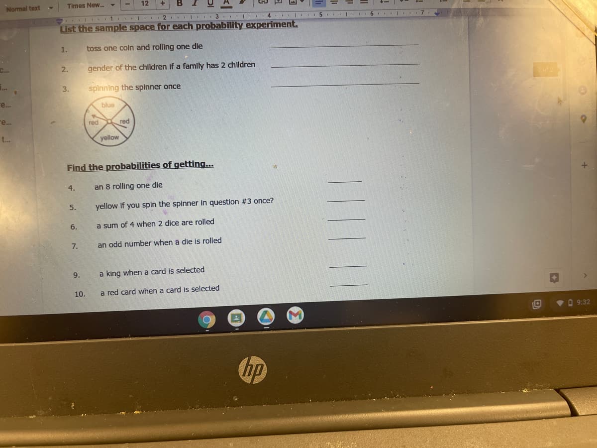 Normal text
Times New.
12
2 I 3 I 4 5 I 6
List the sample space for each probability experiment.
1.
toss one coln and rolling one die
C...
2.
gender of the chlldren If a famly has 2 children
..
3.
splnning the spinner once
е..
blue
re...
red
red
t..
yellow
Find the probabilities of getting...
4.
an 8 rolling one die
5.
yellow if you spin the spinner in question #3 once?
6.
a sum of 4 when 2 dice are rolled
7.
an odd number when a die is rolled
9.
a king when a card is selected
10.
a red card when a card is selected
VO 9:32
hp
|||| ||
