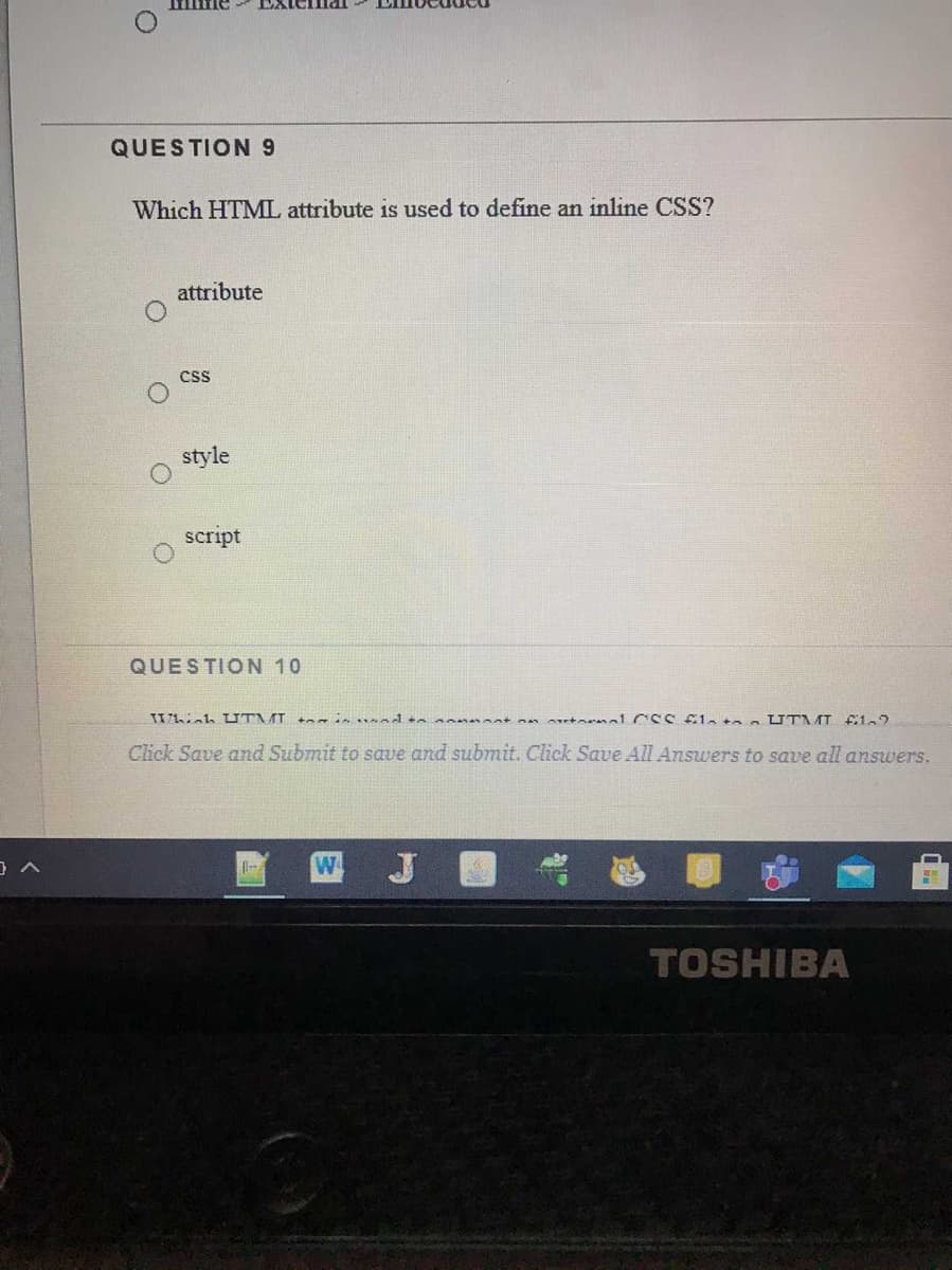 QUESTION 9
Which HTML attribute is used to define an inline CSS?
attribute
cs
style
script
QUESTION 10
Click Save and Submit to save and submit. Click Save All Answers to save all answers.
W
TOSHIBA
