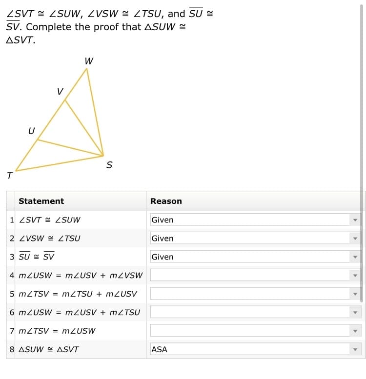 ZSVT E ZSUW, ZVSW = ZTSU, and SU =
SV. Complete the proof that ASUW =
ASVT.
V
U
Statement
Reason
1 ZSVT E LSUW
Given
2 ZVSW = ZTSU
Given
3 SU = SV
Given
4 mZUSW = M2USV + MZVSW
5 MZTSV = MZTSU + MZUSV
6 mZUSW = M2USV + MZTSU
7 MZTSV = m2USW
8 ASUW E ASVT
ASA
