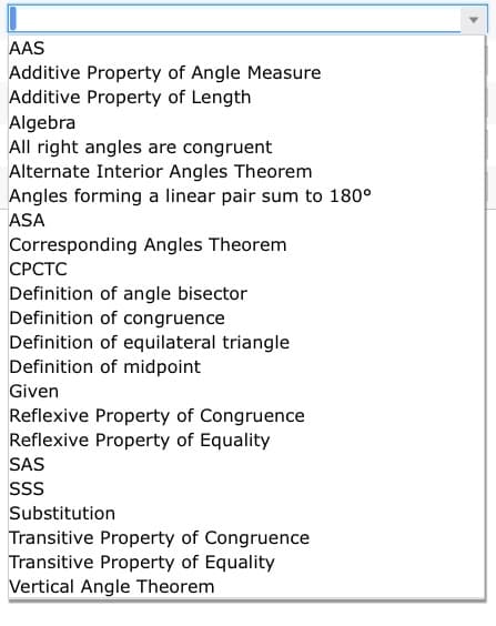 AAS
Additive Property of Angle Measure
Additive Property of Length
Algebra
All right angles are congruent
Alternate Interior Angles Theorem
Angles forming a linear pair sum to 180°
ASA
Corresponding Angles Theorem
СРСТС
Definition of angle bisector
Definition of congruence
Definition of equilateral triangle
Definition of midpoint
Given
Reflexive Property of Congruence
Reflexive Property of Equality
SAS
Substitution
Transitive Property of Congruence
Transitive Property of Equality
Vertical Angle Theorem
