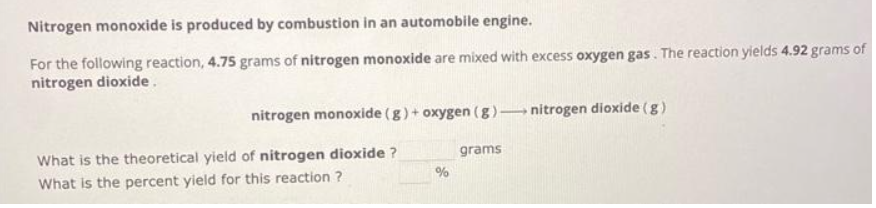 Nitrogen monoxide is produced by combustion in an automobile engine.
For the following reaction, 4.75 grams of nitrogen monoxide are mixed with excess oxygen gas. The reaction yields 4.92 grams of
nitrogen dioxide.
nitrogen monoxide (g) + oxygen (g) nitrogen dioxide (g)
What is the theoretical yield of nitrogen dioxide ?
What is the percent yield for this reaction ?
%
grams