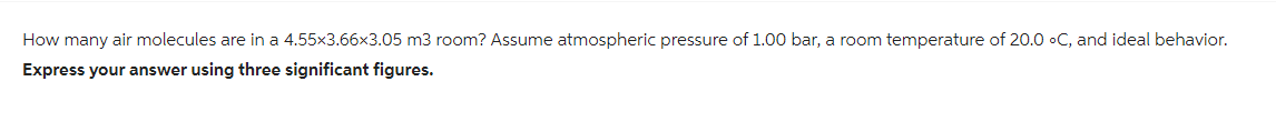 How many air molecules are in a 4.55x3.66x3.05 m3 room? Assume atmospheric pressure of 1.00 bar, a room temperature of 20.0 °C, and ideal behavior.
Express your answer using three significant figures.