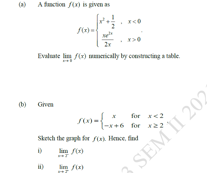 (a)
A function f(x) is given as
1
x?
+
x<0
2
f (x) =
xe?x
x>0
2x
Evaluate lim f(x) numerically by constructing a table.
(b)
Given
=+6 for
for
x<2
f (x) =
-x+6 for
Sketch the graph for f(x). Hence, find
i)
lim f(x)
ii)
lim f(x)
X 2+
SEM II 202
