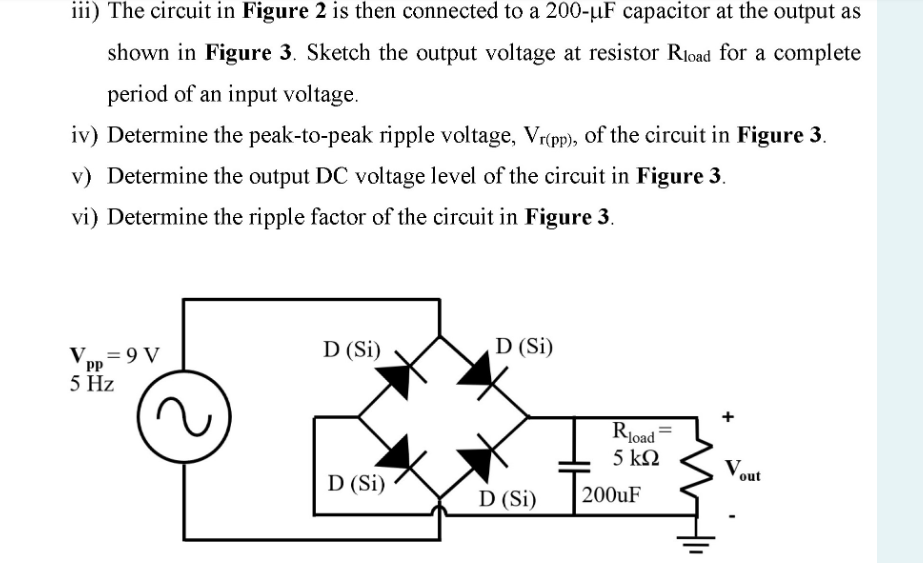 iii) The circuit in Figure 2 is then connected to a 200-µF capacitor at the output as
shown in Figure 3. Sketch the output voltage at resistor Rload for a complete
period of an input voltage.
iv) Determine the peak-to-peak ripple voltage, Vr(pp), of the circuit in Figure 3.
v) Determine the output DC voltage level of the circuit in Figure 3.
vi) Determine the ripple factor of the circuit in Figure 3.
D (Si)
D (Si)
Vpp = 9 V
PP
5 Hz
Rload =
5 kN
Vout
D (Si)
200UF
D (Si)
