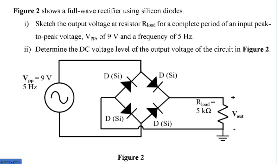 Figure 2 shows a full-wave rectifier using silicon diodes.
i) Sketch the output voltage at resistor Rload for a complete period of an input peak-
to-peak voltage, Vpp, of 9 V and a frequency of 5 Hz.
ii) Determine the DC voltage level of the output voltage of the circuit in Figure 2.
D (Si)
D (Si)
V = 9 V
PP
5 Hz
Rjoad
5 ΚΩ
Vout
D (Si)
D (Si)
Figure 2
s/index.php
