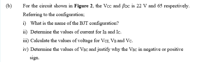 (b)
For the circuit shown in Figure 2, the Vcc and BDc is 22 V and 65 respectively.
Referring to the configuration;
i) What is the name of the BJT configuration?
ii) Determine the values of current for IB and Ic.
iii) Calculate the values of voltage for VCE, VB and Vc.
iv) Determine the values of VBC and justify why the VBC in negative or positive
sign.