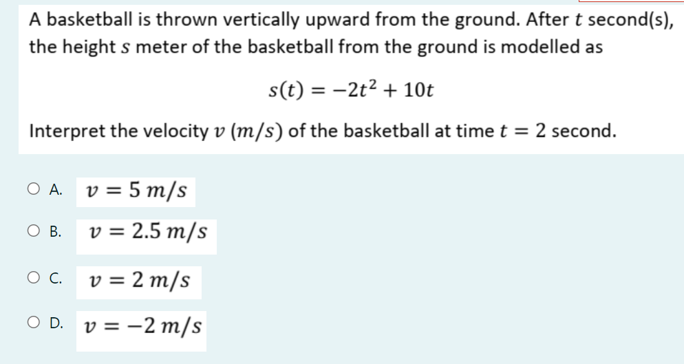 A basketball is thrown vertically upward from the ground. After t second(s),
the height s meter of the basketball from the ground is modelled as
s(t) = -2t2 + 10t
Interpret the velocity v (m/s) of the basketball at time t = 2 second.
O A. v = 5 m/s
O B.
v = 2.5 m/s
v = 2 m/s
O D. v = -2 m/s
